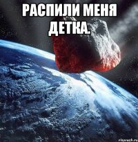 распили меня детка. 