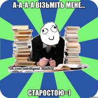 а-а-а-а візьміть мене... старостою=)