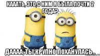 кааать, это с ним я была почти 2 года? даааа, ты крупно лоханулась..