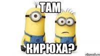 там кирюха?