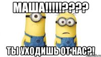 маша!!!??? ты уходишь от нас?!