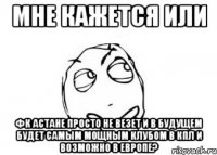 мне кажется или фк астане просто не везет и в будущем будет самым мощным клубом в кпл и возможно в европе?