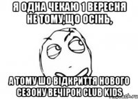 я одна чекаю 1 вересня не тому,що осінь, а тому шо відкриття нового сезону вечірок club kids