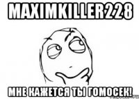 maximkiller228 мне кажется ты гомосек!