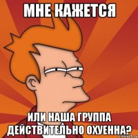 мне кажется или наша группа действительно охуенна?