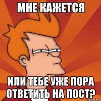 мне кажется или тебе уже пора ответить на пост?