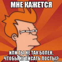 мне кажется или ты не так болен, чтобы не писать посты?