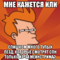 мне кажется или слишком много тупых пёзд, которые смотрят спн только из-за мейнстрима?