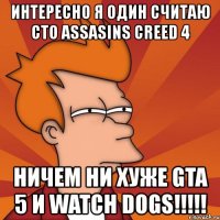 интересно я один считаю сто assasins creed 4 ничем ни хуже gta 5 и watch dogs!!!