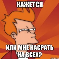 кажется или мне насрать на всех?