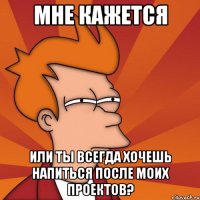 мне кажется или ты всегда хочешь напиться после моих проектов?