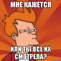 мне кажется или ты все их смотрела?