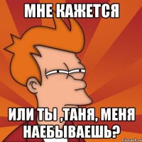 мне кажется или ты ,таня, меня наебываешь?