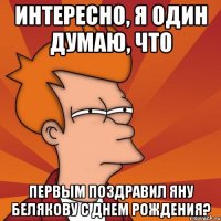 интересно, я один думаю, что первым поздравил яну белякову с днем рождения?