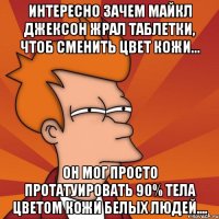 интересно зачем майкл джексон жрал таблетки, чтоб сменить цвет кожи... он мог просто протатуировать 90% тела цветом кожи белых людей....