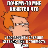 почему-то мне кажется что у вас проценты за кредит уже включены в стоимость кухни