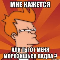 мне кажется или ты от меня морозишься падла ?