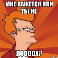 мне кажется или ты не лоооох?