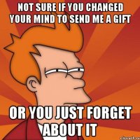 not sure if you changed your mind to send me a gift or you just forget about it