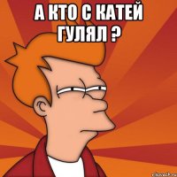 а кто с катей гулял ? 