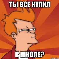 ты все купил к школе?