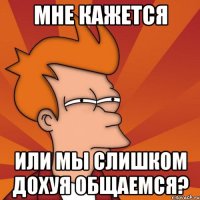 мне кажется или мы слишком дохуя общаемся?