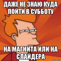 даже не знаю куда пойти в субботу на магнита или на слайдера