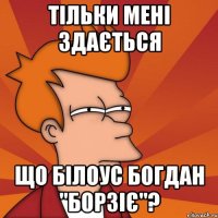 тільки мені здається що білоус богдан "борзіє"?