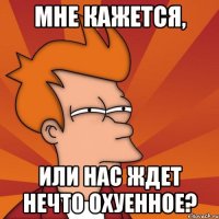 мне кажется, или нас ждет нечто охуенное?