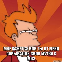  мне кажется или ты от меня скрываешь свои мутки с мк?