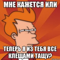 мне кажется или теперь я из тебя все клещами тащу?