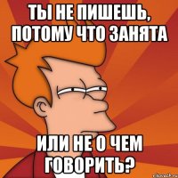 ты не пишешь, потому что занята или не о чем говорить?