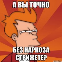 а вы точно без наркоза стрижете?