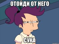 отойди от него сука