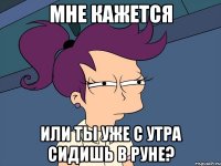 мне кажется или ты уже с утра сидишь в руне?