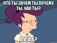 кто ты,зачем ты,почему ты, как ты? а,а,а,а?