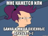 мне кажется или баина и миша охуенные друзья=)=)*