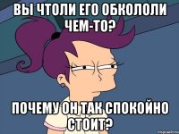 вы чтоли его обкололи чем-то? почему он так спокойно стоит?