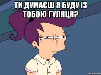 ти думаєш я буду із тобою гуляця? 