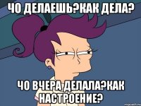 чо делаешь?как дела? чо вчера делала?как настроение?