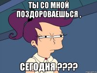 ты со мной поздороваешься , сегодня ???