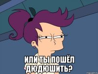  или ты пошёл дюдюшить?