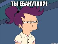 ты ебанутая?! 