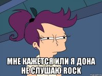  мне кажется или я дона не слушаю rock