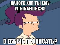 какого хуя ты ему улыбаешься? в ебычь прописать?