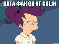 вата фак он xt gbljh 