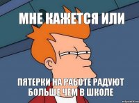 мне кажется или пятерки на работе радуют больше чем в школе