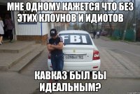 мне одному кажется что без этих клоунов и идиотов кавказ был бы идеальным?