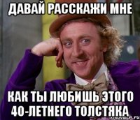 давай расскажи мне как ты любишь этого 40-летнего толстяка