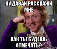 ну давай расскажи мне как ты будешь отмечать?